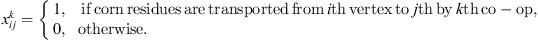 $ {x}_{{ij}}^k=\left\{\begin{array}{cc}1,& \mathrm{if}\enspace \mathrm{corn}\enspace \mathrm{residues}\enspace \mathrm{are}\enspace \mathrm{transported}\enspace \mathrm{from}\enspace i\mathrm{th}\enspace \mathrm{vertex}\enspace \mathrm{to}\enspace j\mathrm{th}\enspace \mathrm{by}\enspace k\mathrm{th}\enspace \mathrm{co}-\mathrm{op},\\ 0,& {otherwise}.\end{array}\right.$