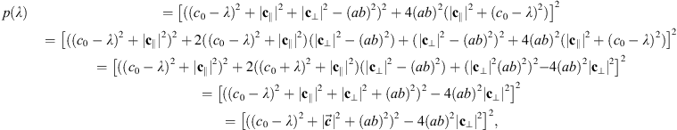 $$ \begin{array}{cc}p(\lambda )& ={\left[(({c}_0-\lambda {)}^2+|{\mathbf{c}}_{\parallel }{|}^2+|{\mathbf{c}}_{\perp }{|}^2-({ab}{)}^2{)}^2+4({ab}{)}^2(|{\mathbf{c}}_{\parallel }{|}^2+({c}_0-\lambda {)}^2)\right]}^2\\ & \begin{array}{c}=\left[(({c}_0-\lambda {)}^2+|{\mathbf{c}}_{\parallel }{|}^2{)}^2+2(({c}_0-\lambda {)}^2+|{\mathbf{c}}_{\parallel }{|}^2)(|{\mathbf{c}}_{\perp }{|}^2-({ab}{)}^2)+(|{\mathbf{c}}_{\perp }{|}^2-({ab}{)}^2{)}^2\right.+{\left.4({ab}{)}^2(|{\mathbf{c}}_{\parallel }{|}^2+({c}_0-\lambda {)}^2)\right]}^2\\ =\left[(({c}_0-\lambda {)}^2+|{\mathbf{c}}_{\parallel }{|}^2{)}^2+2(({c}_0+\lambda {)}^2+|{\mathbf{c}}_{\parallel }{|}^2)(|{\mathbf{c}}_{\perp }{|}^2-({ab}{)}^2)+(|{\mathbf{c}}_{\perp }{|}^2({ab}{)}^2{)}^2-\right.{\left.4({ab}{)}^2|{\mathbf{c}}_{\perp }{|}^2\right]}^2\end{array}\\ & \begin{array}{c}={\left[(({c}_0-\lambda {)}^2+|{\mathbf{c}}_{\parallel }{|}^2+|{\mathbf{c}}_{\perp }{|}^2+({ab}{)}^2{)}^2-4({ab}{)}^2|{\mathbf{c}}_{\perp }{|}^2\right]}^2\\ ={\left[(({c}_0-\lambda {)}^2+|\overrightarrow{{c}}{|}^2+({ab}{)}^2{)}^2-4({ab}{)}^2|{\mathbf{c}}_{\perp }{|}^2\right]}^2,\end{array}\end{array} $$