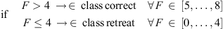 $$ \mathrm{if}\hspace{1em}\begin{array}{cc}F>4\enspace \to \enspace \in \enspace \mathrm{class}\enspace \mathrm{correct}& \forall \enspace F\enspace \in \enspace \left[5,\dots,8\right]\\ F\le 4\enspace \to \enspace \in \enspace \mathrm{class}\enspace \mathrm{retreat}& \forall \enspace F\enspace \in \enspace \left[0,\dots,4\right]\end{array} $$